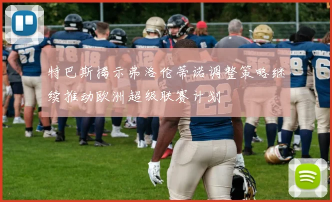 特巴斯揭示弗洛伦蒂诺调整策略继续推动欧洲超级联赛计划