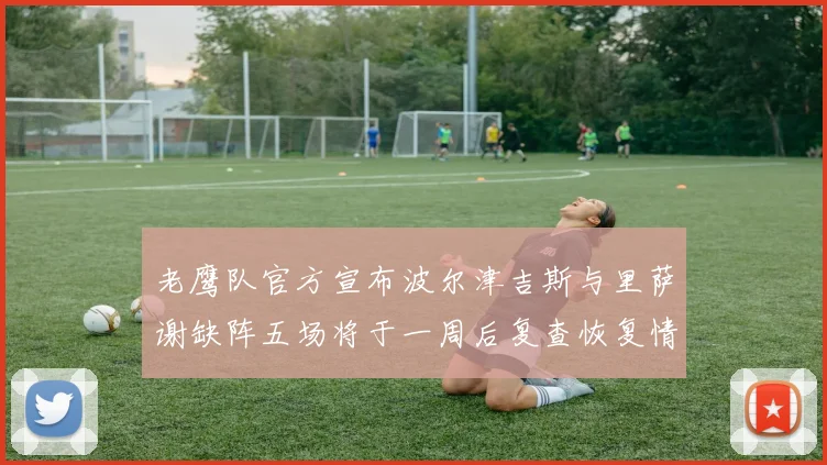 老鹰队官方宣布波尔津吉斯与里萨谢缺阵五场将于一周后复查恢复情况