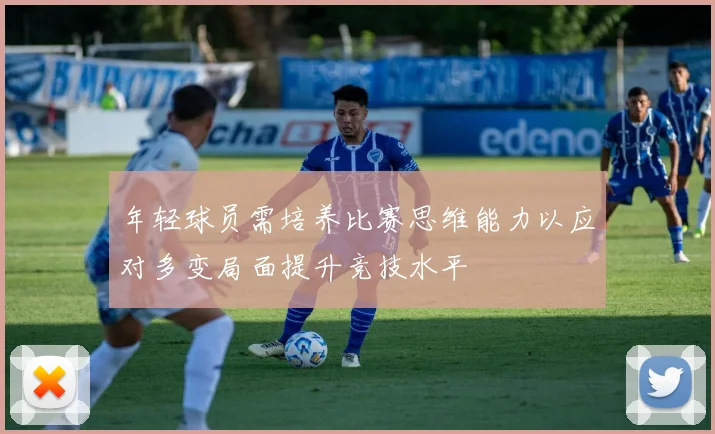年轻球员需培养比赛思维能力以应对多变局面提升竞技水平