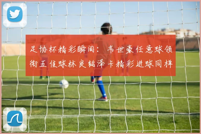 足协杯精彩瞬间：韦世豪任意球领衔五佳球林良铭泽卡精彩进球同样耀眼