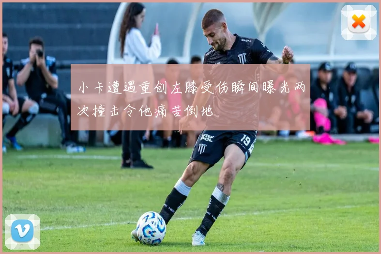 小卡遭遇重创左膝受伤瞬间曝光两次撞击令他痛苦倒地