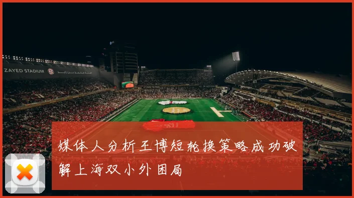 媒体人分析王博短轮换策略成功破解上海双小外困局