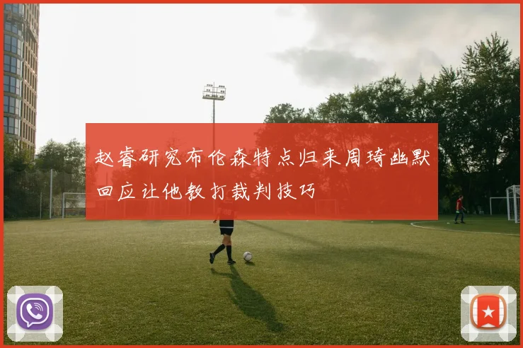 赵睿研究布伦森特点归来周琦幽默回应让他教打裁判技巧