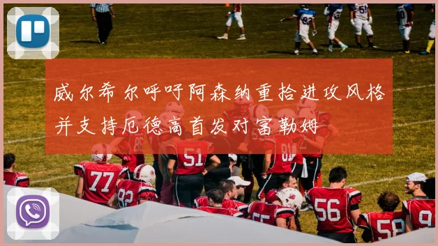 威尔希尔呼吁阿森纳重拾进攻风格并支持厄德高首发对富勒姆