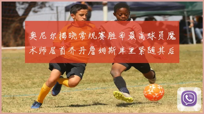 奥尼尔揭晓常规赛胜率最高球员魔术师居首乔丹詹姆斯库里紧随其后