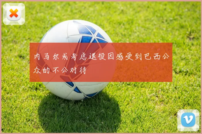 内马尔或考虑退役因感受到巴西公众的不公对待