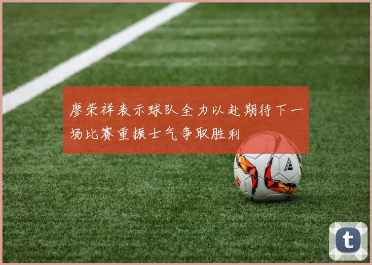廖荣祥表示球队全力以赴期待下一场比赛重振士气争取胜利