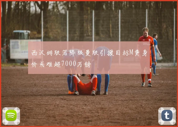西汉姆联若降级曼联引援目标M费身价或难超7000万镑