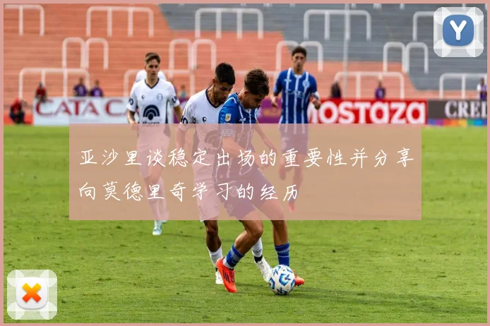 亚沙里谈稳定出场的重要性并分享向莫德里奇学习的经历