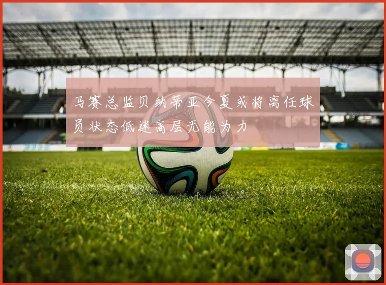 马赛总监贝纳蒂亚今夏或将离任球员状态低迷高层无能为力