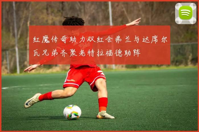 红魔传奇助力双红会弗兰与达席尔瓦兄弟齐聚老特拉福德助阵